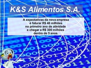 A expectativas da nova empresa é faturar R$ 40 milhões  no primeiro ano de atividade  e chegar a R$ 300 milhões  dentro de 5 anos. K&S Alimentos S.A.  