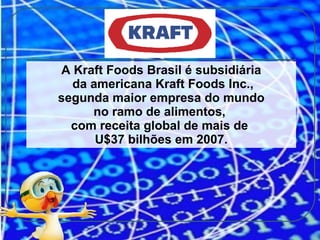 A Kraft Foods Brasil é subsidiária da americana Kraft Foods Inc., segunda maior empresa do mundo  no ramo de alimentos,  com receita global de mais de  U$37 bilhões em 2007. 
