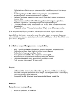 Globalisasi menyebabkan negara maju mengetahui kedudukan ekonomi kita dengan
       telus.
       Mereka juga dengan mudah terlibat dalam perniagaan saham BSKL kita.
       Mereka juga dapat membuat spekulasi mata wang kita.
       Akibatnya penyangak mata wang barat seperti George Soros berjaya meruntuhkan
       ekonomi Asia.
       Kegawatan ekonomi Asia 1997/1998 sehingga hari ini belum pulih sepenuhnya.
       Selain itu, negara maju dapat menguasai pasaran negara membangun.
       Dengan kekuatan kewangan dan kemajuan TM, mereka dapat mempengaruhi minda
       Dunia Ketiga.
       Propaganda melalui TM menyebabkan rakyat D Ke-3 membeli barangan mereka.

(IMF mengenakan pelbagai syarat ketat demi menguasai ekonomi negara membangun.

Pemodal besar dari negara barat bebas masuk dan keluar negara membangun.Keganasan
ekonomi: LID Australia tahu syarikatnya mahu melabur di Malaysia, belanja RM 300 juta untuk
pikat mereka, Singapura



5. Globalisasi menyebabkan pencemaran budaya berlaku.

       Kini, TM/telekomunikasi begitu canggih sehingga melampaui sempadan negara.
       Budaya liar dari barat dapat kita ikuti melalui internet, TV dsn.
       Budaya liar ini langsung tidak dapat ditapis.
       Maka generasi muda terikut-ikut dengan nilai runtuh seperti….
       Seluruh dunia akan dipengaruhi oleh budaya barat yang dominan.
       Budaya tempatan yang murni akhirnya dikikis oleh globalisasi.
       Anak tempatan hilang identiti diri dan runtuh.



Penutup:

       Globalisasi telah membawa kesan besar dari segi ekonomi, politik dan sosiobudaya.
       Penduduk dunia perlu melengkapkan diri dengan ilmu pengetahuan dan keimanan yang
       tinggi bagi menapis kesan globalisasi.
       Dengan ini, barulah globalisasi benar-benar memberi faedah kepada kita.



Langkah:

Penguatkuasaan undang-undang.

       Kini akta Cyber telah berkuatkuasa.
 