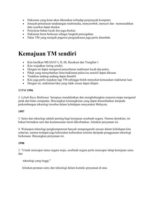 Hukuman yang ketat akan dikenakan terhadap penjenayah komputer.
       Jenayah pemalsuan tandatangan multimedia, menceroboh, mencuri dan memusnahkan
       data syarikat dapat disekat.
       Penyiaran bahan lucah dsn juga disekat.
       Hukuman berat berkesan sebagai langkah pencegahan.
       Pakar TM yang menjadi pegawai penguatkuasa juga perlu ditambah.




Kemajuan TM sendiri
       Kita hasilkan MEASAT I, II, III, Razaksat dan TiungSat-1
       Kita wujudkan Jaring sendiri.
       Dengan ini dapat mengawal penyebaran maklumat lucah dan palsu.
       Pihak yang menyebarkan ilmu/maklumat palsu/isu sensitif dapat dikesan.
       Tindakan undang-undang dapat diambil.
       Kita juga perlu majukan lagi TM sehingga boleh menyekat kemasukan maklumat luar.
       Dengan ini, maklumat/idea yang tidak sesuai dapat ditapis.

STPM 1996

3. Lebuh Raya Maklumat berupaya mendekatkan dan menghubungkan manusia tanpa mengenal
jarak dan batas sempadan. Bincangkan kemungkinan yang dapat dimanfaatkan daripada
perkembangan teknologi tersebut dalam kehidupan masyarakat Malaysia.

1997

3. Sains dan teknologi adalah penting bagi kemajuan sesebuah negara. Namun demikian, ini
bukan bermakna seni dan kemanusiaan mesti dikorbankan. Jelaskan penyataan ini.

4. Walaupun teknologi pengkomputeran banyak menpengaruhi urusan dalam kehidupan kita
seharian, namun terdapat juga keburukan-keburukan tertentu daripada penggunaan teknologi
berkenaan. Bincangkan penyataan ini.

1998

3. “Untuk mencapai status negara maju, sesebuah negara perlu mencapai tahap kemajuan sains
dan

   teknologi yang tinggi.”

  Jelaskan peranan sains dan teknologi dalam konteks penyataan di atas.
 