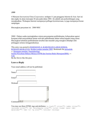 1999

4 Menurut International Data Corporation, terdapat 11 juta pengguna Internet di Asia hari ini
dan angka itu akan mencapai 42 juta pada tahun 2001. Ini adalah satu perkembangan yang
menakjudkan. Walaupun Internet mempunyai pelbagai keistimewaan, ia juga mempunyai kesan
sampingan.

Bincangkan penyataan ini. 2000 MSC



2008 1 Dalam usaha meningkatkan sistem penyampaian perkhidmatan, kebanyakan agensi
kerajaan telah menyediakan laman web dan pekhidmatan dalam talian kepada orang ramai.
Bincangkan kebaikan perkhidmatan tersebut dan masalah yang mungkin dihadapi oleh
pelanggan semasa menggunakannya.

This entry was posted in BAHAGIAN A: KARANGAN LARAS SOSIAL
KEMASYARAKATAN, Koleksi soalan ramalan 2009. Bookmark the permalink.
← Karangan ramalan: Nanoteknologi
Soalan Percubaan Bahasa Melayu STPM dari Institut Bukit Mertajam(IBM) →
Like
Be the first to like this post.

Leave a Reply

Your email address will not be published.

Name

Email

Website




Comment

You may use these HTML tags and attributes: <a href="" title=""> <abbr title="">
<acronym title=""> <b> <blockquote cite=""> <cite> <code> <pre> <del
datetime=""> <em> <i> <q cite=""> <strike> <strong>
 