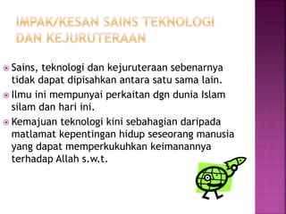  Sains, teknologi dan kejuruteraan sebenarnya
tidak dapat dipisahkan antara satu sama lain.
 Ilmu ini mempunyai perkaitan dgn dunia Islam
silam dan hari ini.
 Kemajuan teknologi kini sebahagian daripada
matlamat kepentingan hidup seseorang manusia
yang dapat memperkukuhkan keimanannya
terhadap Allah s.w.t.
 