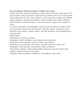 Kesan Pembuangan Bahan Sisa Industri Terhadap Alam Sekitar
Takrifan pencemaran yang lebih bermaklumat adalah menurut Akta Kualiti Alam Sekitar 1974
yang menyatakan bahawa pencemaran adalah sebarang perubahan sama ada secara lansung/tidak
lansung kepada sifat-sifat fizik, kimia, biologi/aras sinaran mana-mana bahagian alam sekeliling
dengan melepaskan, mengeluarkan/meletakkan keadaan berbahaya atau mungkin berbahaya
kepada kesihatan, keselamatan/kebajikan awam atau organisma organisma lain, tumbuhan &
haiwan.
Cara berlaku pencemaran boleh dibahagikan kepada dua iaitu pencemaran oleh faktor semula
jadi, seperti akibat bencana alam dan pencemaran oleh faktor manusia. Pencemaran ini juga
disebabkan sikap segelintor golongan manusia yang tidak mempunyai sikap bertanggungjawab
cinta akan negara.
Objektif Projek
Menyenaraikan jenis-jenis pencemaran.
Mengenalpasti aktiviti perkilangan yang merupakan punca pencemaran.
Menerangkan kesan pembuangan bahan sisa industri yang berleluasa.
Menjelaskan kesan pembuangan bahan industri yang tidak terkawal dan tidak teratur.
Mengenalpasti bahan pencemar yang dihasilkan melalui perindustrian.
Menyenaraikan maklumat tentang langkah-langkah pengawalan yang perlu diambil untuk
mengatasi masalah pencemaran yang berlaku.
Mengetahui tentang kepentingan pemuliharaan dan pemeliharaan alam sekitar.
 