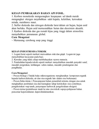 KESAN PEMBAKARAN BAHAN API FOSIL.
1. Korbon monoksida mengurangkan keupayaan sel darah merah
mengangkut oksigen meyebabkan sakit kepala, keletihan, kerosakan
minda, membawa maut.
2. Sulfur dioksida dan nitrogen dioksida larut dalam air hujan, hujan asid
akan berlaku. Hujan asid memusnahkan hutan dan ekosistem akuatik.
3. Karbon dioksida dan gas rumah hijau yang tinggi dalam atmosfera
menyebabkan pemanasan global.
Cara Mengatasi
~ Memasang cerobong asap yang tinggi
KESAN INDUSTRISISA TOKSIK
1. Logam berat seperti merkuri merosakkan otak dan ginjal. Logam ini juga
menyebabkan kecacatan pada bayi.
2. Kawalan yang tidak cekap membahayakan nyawa manusia.
3. Pendedahan kepada toksik seperti merkuri menyebabkan masalah penyakit saraf,
masalah pergerakan, kehilangan selera makan, masalah pendengaran dan
penglihatan.
Cara Mengatasi
~ Proses biologi ( Tindak balas mikroorganisma menghuraikan komponen organik
kepada karbon dioksida, air dan sisa organik lain dalam sisa berkenaan)
~ Proses fisiko-kimia ( Pencampuran bahan penambah tertentu dengan sisa untuk
menghadkan perebakan sisa dan kurangkan tahap ketoksikan sisa contohnya;
pengekstrakan wap tanah, penyerapan karbon & pengoksidaan oksigen)
~ Proses terma (penimbusan tanah ke atas sisa toksik supaya pelepasan bahan
pencemar kepersekitaran dapat diminimumkan.
 