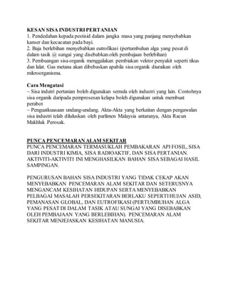 KESAN SISA INDUSTRIPERTANIAN
1. Pendedahan kepada pestisid dalam jangka masa yang panjang menyebabkan
kanser dan kecacatan pada bayi.
2. Baja berlebihan menyebabkan eutrofikasi (pertumbuhan alga yang pesat di
dalam tasik @ sungai yang disebabkan oleh pembajaan berlebihan)
3. Pembuangan sisa organik menggalakan pembiakan vektor penyakit seperti tikus
dan lalat. Gas metana akan dibebaskan apabila sisa organik diuraikan oleh
mikroorganisma.
Cara Mengatasi
~ Sisa indutri pertanian boleh digunakan semula oleh industri yang lain. Contohnya
sisa organik daripada pemprosesan kelapa boleh digunakan untuk membuat
perabot
~ Penguatkuasaan undang-undang. Akta-Akta yang berkaitan dengan pengawalan
sisa industri telah diluluskan oleh parlimen Malaysia antaranya, Akta Racun
Makhluk Perosak.
PUNCA PENCEMARAN ALAM SEKITAR
PUNCA PENCEMARAN TERMASUKLAH PEMBAKARAN API FOSIL, SISA
DARI INDUSTRI KIMIA, SISA RADIOAKTIF, DAN SISA PERTANIAN.
AKTIVITI-AKTIVITI INI MENGHASILKAN BAHAN SISA SEBAGAI HASIL
SAMPINGAN.
PENGURUSAN BAHAN SISA INDUSTRI YANG TIDAK CEKAP AKAN
MENYEBABKAN PENCEMARAN ALAM SEKITAR DAN SETERUSNYA
MENGANCAM KESIHATAN HIDUPAN SERTA MENYEBABKAN
PELBAGAI MASALAH PERSEKITARAN BERLAKU SEPERTIHUJAN ASID,
PEMANASAN GLOBAL, DAN EUTROFIKASI (PERTUMBUHAN ALGA
YANG PESAT DI DALAM TASIK ATAU SUNGAI YANG DISEBABKAN
OLEH PEMBAJAAN YANG BERLEBIHAN). PENCEMARAN ALAM
SEKITAR MENJEJASKAN KESIHATAN MANUSIA.
 