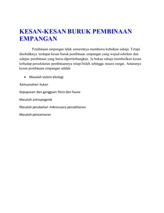 KESAN-KESAN BURUK PEMBINAAN
EMPANGAN
Pembinaan empangan tidak semestinya membawa kebaikan sahaja. Tetapi
disebaliknya terdapat kesan buruk pembinaan empangan yang wujud sebelum dan
selepas pembinaan yang harus dipertimbangkan. Ia bukan sahaja memberikan kesan
terhadap persekitaran pembinaannya tetapi boleh sehingga muara sungai. Antaranya
kesan pembinaan empangan adalah
 Masalah sistem ekologi
Kemusnahan hutan
Kepupusan dan gangguan flora dan fauna
Masalah antropogenik
Masalah perubahan mikrocuaca persekitaran
Masalah pencemaran
 