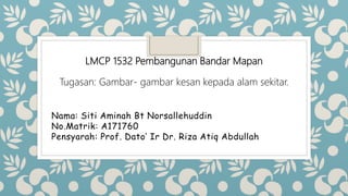 Nama: Siti Aminah Bt Norsallehuddin
No.Matrik: A171760
Pensyarah: Prof. Dato’ Ir Dr. Riza Atiq Abdullah
LMCP 1532 Pembangunan Bandar Mapan
Tugasan: Gambar- gambar kesan kepada alam sekitar.
 