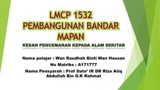 Nama pelajar : Wan Raudhah Binti Wan Hassan
No Matriks : A171777
Nama Pensyarah : Prof Dato’ IR DR Riza Atiq
Abdullah Bin O.K Rahmat
 