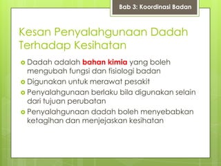 Kesan Penyalahgunaan Dadah
Terhadap Kesihatan
 Dadah adalah bahan kimia yang boleh
mengubah fungsi dan fisiologi badan
 Digunakan untuk merawat pesakit
 Penyalahgunaan berlaku bila digunakan selain
dari tujuan perubatan
 Penyalahgunaan dadah boleh menyebabkan
ketagihan dan menjejaskan kesihatan
Bab 3: Koordinasi Badan
 