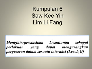 Kumpulan 6
Saw Kee Yin
Lim Li Fang
Menginterprestasikan kesantunan sebagai
perlakuan yang dapat mengurangkan
pergeseran dalam sesuatu interaksi (Leech,G)
 
