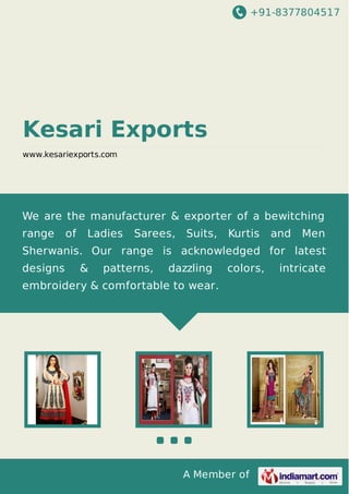 +91-8377804517
A Member of
Kesari Exports
www.kesariexports.com
We are the manufacturer & exporter of a bewitching
range of Ladies Sarees, Suits, Kurtis and Men
Sherwanis. Our range is acknowledged for latest
designs & patterns, dazzling colors, intricate
embroidery & comfortable to wear.
 
