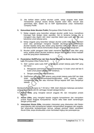 Kode Etik dan Standar Audit
Pusdiklatwas BPKP 2008 Lampiran 2 hal. 3 -- 13
2) Jika terlibat dalam profesi akuntan publik, setiap anggota tidak boleh
menawarkan jasanya secara tertulis kepada calon klien, kecuali atas
permintaan klien. Dalam hal ini KAP diperkenankan untuk memberikan
Company Profile.
5. Komunikasi Antar Akuntan Publik (Pernyataan Etika Profesi No.5)
1) Setiap anggota yang berprofesi sebagai akuntan publik harus memelihara
hubungan baik dengan rekan seprofesi. Hal ini terutama berlaku bila ia
mengganti atau diganti oleh rekan seprofesi dalam jasa audit atau bila ada
kebutuhan untuk bekerja sama;
2) Setiap anggota yang berprofesi sebagai akuntan publik tidak boleh memberi
saran atau pandangan mengenai masalah akuntansi atau pemeriksaan
akuntan kepada orang atau badan yang diperiksa oleh rekan akuntan publik
lain tanpa terlebih dahulu berkonsultasi dengan rekan yang bersangkutan ;
3) Akuntan publik pengganti tidak boleh menerima penugasan atas klien yang
sama, apabila antara akuntan terdahulu dengan klien tersebut timbul masalah
audit fee yang belum diselesaikan.
6. Perpindahan Staff/Partner dari Satu Kantor Akuntan ke Kantor Akuntan Yang
Lain (Pernyataan Etika Profesi No.6)
1) Staf / partner pada suatu KAP yang hendak pindah bekerja pada KAP yang
lain harus :
a. Mengajukan permohonan selambat-lambatnya 1-2 bulan untuk staf dan 6
bulan untuk partner kepada KAP terdahulu;
b. Dengan persetujuan KAP terdahulu.
2) Staf/Partner dari suatu KAP tertentu yang pindah bekerja pada KAP lain tidak
boleh memperlihatkan/membawa/menggunakan audit working paper,
management letter dan atau informasi lainnya kepada KAP baru tempatnya
bekerja.
Berdasarkan hasil Kongres ke 7 IAI tahun 1998, telah dilakukan beberapa perubahan
pada kerangka kode etik IAI, sehingga menjadi sebagai berikut :
1. Prinsip Etika, yang mengikat seluruh anggota IAI, dan merupakan produk
kongres.
2. Aturan Etika, yang mengikat kepada anggota kompartemen dan merupakan
produk Rapat Anggota Kompartemen. Aturan etika tidak boleh bertentangan
dengan prinsip etika.
3. Interpretasi Aturan Etika, merupakan interpretasi yang dikeluarkan oleh Badan
yang dibentuk oleh kompartemen setelah memperhatikan tanggapan dari anggota,
dan pihak-pihak berkepentingan lainnya, sebagai panduan dalam penerapan
Aturan Etika, tanpa dimaksudkan untuk membatasi lingkup dan penerapannya.
 