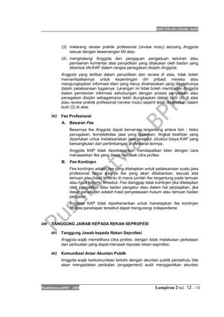 Kode Etik dan Standar Audit
Pusdiklatwas BPKP 2008 Lampiran 2 hal. 12 -- 13
(3) melarang review praktik profesional (review mutu) seorang Anggota
sesuai dengan kewenangan IAI atau
(4) menghalangi Anggota dari pengajuan pengaduan keluhan atau
pemberian komentar atas penyidikan yang dilakukan oleh badan yang
dibentuk IAI-KAP dalam rangka penegakan disiplin Anggota.
Anggota yang terlibat dalam penyidikan dan review di atas, tidak boleh
memanfaatkannya untuk kepentingan diri pribadi mereka atau
mengungkapkan informasi klien yang harus dirahasiakan yang diketahuinya
dalam pelaksanaan tugasnya. Larangan ini tidak boleh membatasi Anggota
dalam pemberian informasi sehubungan dengan proses penyidikan atau
penegakan disiplin sebagaimana telah diungkapkan dalam butir (4) di atas
atau review praktik profesional (review mutu) seperti telah disebutkan dalam
butir (3) di atas.
302 Fee Profesional
A. Besaran Fee
Besarnya fee Anggota dapat bervariasi tergantung antara lain : risiko
penugasan, kompleksitas jasa yang diberikan, tingkat keahlian yang
diperlukan untuk melaksanakan jasa tersebut, struktur biaya KAP yang
bersangkutan dan pertimbangan profesional lainnya.
Anggota KAP tidak diperkenankan mendapatkan klien dengan cara
menawarkan fee yang dapat merusak citra profesi.
B. Fee Kontinjen
Fee kontinjen adalah fee yang ditetapkan untuk pelaksanaan suatu jasa
profesional tanpa adanya fee yang akan dibebankan, kecuali ada
temuan atau hasil tertentu di mana jumlah fee tergantung pada temuan
atau hasil tertentu tersebut. Fee dianggap tidak kontinjen jika ditetapkan
oleh pengadilan atau badan pengatur atau dalam hal perpajakan, jika
dasar penetapan adalah hasil penyelesaian hukum atau temuan badan
pengatur.
Anggota KAP tidak diperkenankan untuk menetapkan fee kontinjen
apabila penetapan tersebut dapat mengurangi independensi
400 TANGGUNG JAWAB KEPADA REKAN SEPROFESI
401 Tanggung Jawab kepada Rekan Seprofesi
Anggota wajib memelihara citra profesi, dengan tidak melakukan perkataan
dan perbuatan yang dapat merusak reputasi rekan seprofesi.
402 Komunikasi Antar Akuntan Publik
Anggota wajib berkomunikasi tertulis dengan akuntan publik pendahulu bila
akan mengadakan perikatan (engagement) audit menggantikan akuntan
 
