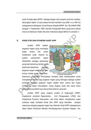 Kode Etik dan Standar Audit
Pusdiklatwas BPKP 2008
16
audit di lingkungan BPKP, sebagai bagian dari program jaminan kualitas,
dituangkan dalam 12 (dua belas) formulir kendali mutu (KM-1 s.d. KM-12)
sebagaimana ditetapkan Surat Edaran Kepala BPKP No. SE-448/K/1990
tanggal 11 September 1990. Standar Pengendali Mutu yang harus dibuat
menurut ketentuan Ikatan Akuntan Indonesia dapat dilihat di Lampiran 1.
E. KODE ETIK DAN STANDAR AUDIT APIP
Auditor APIP adalah
pegawai negeri yang mendapat
tugas antara lain untuk
melakukan audit. Karena itu
auditor pemerintah dapat
diibaratkan sebagai seseorang
yang kaki kanannya terikat pada
ketentuan-ketentuan sebagai
pegawai negeri sedangkan kaki
kirinya terikat pada ketentuan-
ketentuan profesinya. Pernyataan tersebut tidak dimaksudkan untuk
mengatakan bahwa bagi pegawai negeri yang bertugas sebagai auditor
posisinya sebagai pegawai negeri adalah lebih utama dari tugas
profesinya, tetapi menyatakan ruang lingkup kode etik yang harus
diperhatikannya lebih luas dari profesi tertentu yang lain.
Auditor APIP yang meliputi auditor di lingkungan BPKP,
Inspektorat Jenderal Departemen, Unit Pengawasan LPND, dan
Inspektorat Propinsi, Kabupaten, dan Kota dalam menjalankan tugas
auditnya wajib mentaati Kode Etik APIP yang berkaitan dengan
statusnya sebagai pegawai negeri dan Standar Audit APIP sebagaimana
diatur dalam Peraturan Menteri Pendayagunaan Aparatur Negara No.
 