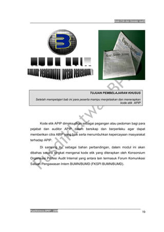 Kode Etik dan Standar Audit
Pusdiklatwas BPKP 2008
19
Kode etik APIP dimaksudkan sebagai pegangan atau pedoman bagi para
pejabat dan auditor APIP dalam bersikap dan berperilaku agar dapat
memberikan citra APIP yang baik serta menumbuhkan kepercayaan masyarakat
terhadap APIP.
Di samping itu, sebagai bahan perbandingan, dalam modul ini akan
dibahas secara singkat mengenai kode etik yang diterapkan oleh Konsorsium
Organisasi Profesi Audit Internal yang antara lain termasuk Forum Komunikasi
Satuan Pengawasan Intern BUMN/BUMD (FKSPI BUMN/BUMD).
TUJUAN PEMBELAJARAN KHUSUS
Setelah mempelajari bab ini para peserta mampu menjelaskan dan menerapkan
kode etik APIP
 
