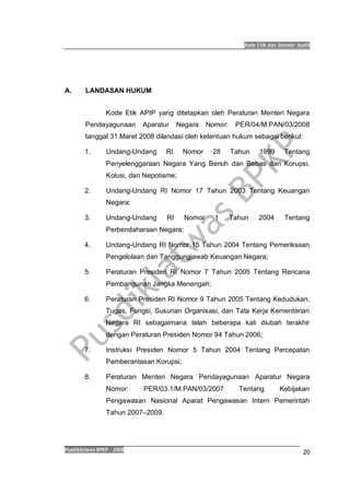 Kode Etik dan Standar Audit
Pusdiklatwas BPKP 2008
20
A. LANDASAN HUKUM
Kode Etik APIP yang ditetapkan oleh Peraturan Menteri Negara
Pendayagunaan Aparatur Negara Nomor: PER/04/M.PAN/03/2008
tanggal 31 Maret 2008 dilandasi oleh ketentuan hukum sebagai berikut:
1. Undang-Undang RI Nomor 28 Tahun 1999 Tentang
Penyelenggaraan Negara Yang Bersih dan Bebas dari Korupsi,
Kolusi, dan Nepotisme;
2. Undang-Undang RI Nomor 17 Tahun 2003 Tentang Keuangan
Negara;
3. Undang-Undang RI Nomor 1 Tahun 2004 Tentang
Perbendaharaan Negara;
4. Undang-Undang RI Nomor 15 Tahun 2004 Tentang Pemeriksaan
Pengelolaan dan Tanggungjawab Keuangan Negara;
5. Peraturan Presiden RI Nomor 7 Tahun 2005 Tentang Rencana
Pembangunan Jangka Menengah;
6. Peraturan Presiden RI Nomor 9 Tahun 2005 Tentang Kedudukan,
Tugas, Fungsi, Susunan Organisasi, dan Tata Kerja Kementerian
Negara RI sebagaimana telah beberapa kali diubah terakhir
dengan Peraturan Presiden Nomor 94 Tahun 2006;
7. Instruksi Presiden Nomor 5 Tahun 2004 Tentang Percepatan
Pemberantasan Korupsi;
8. Peraturan Menteri Negara Pendayagunaan Aparatur Negara
Nomor: PER/03.1/M.PAN/03/2007 Tentang Kebijakan
Pengawasan Nasional Aparat Pengawasan Intern Pemerintah
Tahun 2007–2009.
 