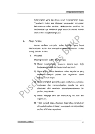 Kode Etik dan Standar Audit
Pusdiklatwas BPKP 2008
23
keterampilan yang diperlukan untuk melaksanakan tugas.
Tuntutan ini bukan saja dilakukan berdasarkan penugasan
keikutsertaan dalam seminar, lokakarya atau pelatihan dari
instansinya saja melainkan juga dilakukan secara mandiri
oleh auditor yang bersangkutan.
2. Aturan Perilaku
Aturan perilaku mengatur setiap tindakan yang harus
dilakukan oleh auditor dan merupakan pengejawantahan prinsip-
prinsip perilaku auditor.
a. Integritas
Dalam prinsip ini auditor dituntut agar:
1) Dapat melaksanakan tugasnya secara jujur, teliti,
bertanggung jawab dan bersungguh-sungguh;
2) Dapat menunjukkan kesetiaan dalam segala hal yang
berkaitan dengan profesi dan organisasi dalam
melaksanakan tugas;
3) Dapat mengikuti perkembangan peraturan perundang-
undangan dan mengungkapkan segala hal yang
ditentukan oleh peraturan perundang-undangan dan
profesi yang berlaku;
4) Dapat menjaga citra dan mendukung visi dan misi
organisasi;
5) Tidak menjadi bagian kegiatan ilegal atau mengikatkan
diri pada tindakan-tindakan yang dapat mendiskreditkan
profesi APIP atau organisasi;
 