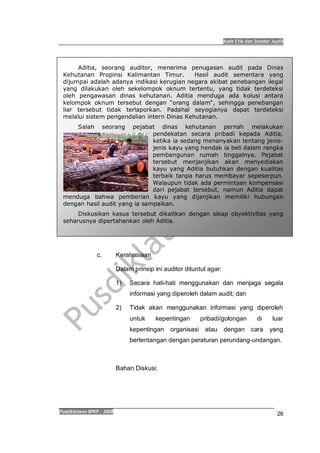 Kode Etik dan Standar Audit
Pusdiklatwas BPKP 2008
26
Aditia, seorang auditor, menerima penugasan audit pada Dinas
Kehutanan Propinsi Kalimantan Timur. Hasil audit sementara yang
dijumpai adalah adanya indikasi kerugian negara akibat penebangan ilegal
yang dilakukan oleh sekelompok oknum tertentu, yang tidak terdeteksi
oleh pengawasan dinas kehutanan. Aditia menduga ada kolusi antara
kelompok oknum tersebut dengan orang dalam , sehingga penebangan
liar tersebut tidak terlaporkan. Padahal seyogianya dapat terdeteksi
melalui sistem pengendalian intern Dinas Kehutanan.
Salah seorang pejabat dinas kehutanan pernah melakukan
pendekatan secara pribadi kepada Aditia,
ketika ia sedang menanyakan tentang jenis-
jenis kayu yang hendak ia beli dalam rangka
pembangunan rumah tinggalnya. Pejabat
tersebut menjanjikan akan menyediakan
kayu yang Aditia butuhkan dengan kualitas
terbaik tanpa harus membayar sepeserpun.
Walaupun tidak ada permintaan kompensasi
dari pejabat tersebut, namun Aditia dapat
menduga bahwa pemberian kayu yang dijanjikan memiliki hubungan
dengan hasil audit yang ia sampaikan.
Diskusikan kasus tersebut dikaitkan dengan sikap obyektivitas yang
seharusnya dipertahankan oleh Aditia.
c. Kerahasiaan
Dalam prinsip ini auditor dituntut agar:
1) Secara hati-hati menggunakan dan menjaga segala
informasi yang diperoleh dalam audit; dan
2) Tidak akan menggunakan informasi yang diperoleh
untuk kepentingan pribadi/golongan di luar
kepentingan organisasi atau dengan cara yang
bertentangan dengan peraturan perundang-undangan.
Bahan Diskusi:
 