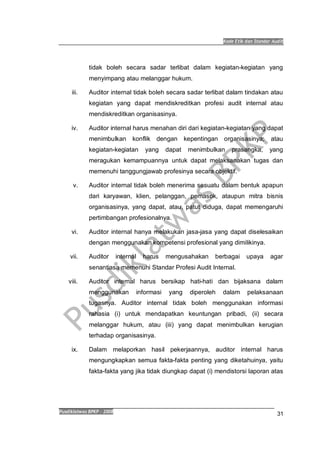 Kode Etik dan Standar Audit
Pusdiklatwas BPKP 2008
31
tidak boleh secara sadar terlibat dalam kegiatan-kegiatan yang
menyimpang atau melanggar hukum.
iii. Auditor internal tidak boleh secara sadar terlibat dalam tindakan atau
kegiatan yang dapat mendiskreditkan profesi audit internal atau
mendiskreditkan organisasinya.
iv. Auditor internal harus menahan diri dari kegiatan-kegiatan yang dapat
menimbulkan konflik dengan kepentingan organisasinya; atau
kegiatan-kegiatan yang dapat menimbulkan prasangka, yang
meragukan kemampuannya untuk dapat melaksanakan tugas dan
memenuhi tanggungjawab profesinya secara objektif.
v. Auditor internal tidak boleh menerima sesuatu dalam bentuk apapun
dari karyawan, klien, pelanggan, pemasok, ataupun mitra bisnis
organisasinya, yang dapat, atau, patut diduga, dapat memengaruhi
pertimbangan profesionalnya.
vi. Auditor internal hanya melakukan jasa-jasa yang dapat diselesaikan
dengan menggunakan kompetensi profesional yang dimilikinya.
vii. Auditor internal harus mengusahakan berbagai upaya agar
senantiasa memenuhi Standar Profesi Audit Internal.
viii. Auditor internal harus bersikap hati-hati dan bijaksana dalam
menggunakan informasi yang diperoleh dalam pelaksanaan
tugasnya. Auditor internal tidak boleh menggunakan informasi
rahasia (i) untuk mendapatkan keuntungan pribadi, (ii) secara
melanggar hukum, atau (iii) yang dapat menimbulkan kerugian
terhadap organisasinya.
ix. Dalam melaporkan hasil pekerjaannya, auditor internal harus
mengungkapkan semua fakta-fakta penting yang diketahuinya, yaitu
fakta-fakta yang jika tidak diungkap dapat (i) mendistorsi laporan atas
 