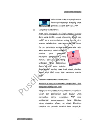 Kode Etik dan Standar Audit
Pusdiklatwas BPKP 2008
42
terinformasikan kepada pimpinan dan
mencegah terjadinya tumpang tindih
pemeriksaan oleh berbagai APIP.
3) Mengelola Sumber Daya
APIP harus mengelola dan memanfaatkan sumber
daya yang dimiliki secara ekonomis, efisien dan
efektif, serta memrioritaskan alokasi sumber daya
tersebut pada kegiatan yang mempunyai risiko besar
Dengan terbatasnya sumber daya yang ada, maka
APIP hendaknya membuat skala
prioritas pada pekerjaan-
pekerjaan pengawasan yang
menurut peraturan perundang-
undangan harus diselesaikan
dalam periode waktu tertentu.
Keterbatasan sumber daya tidak dapat dijadikan
alasan bagi APIP untuk tidak memenuhi standar
audit.
4) Menetapkan Kebijakan dan Prosedur
APIP harus menyusun kebijakan dan prosedur untuk
mengarahkan kegiatan audit
Kebijakan dan prosedur yang meliputi pengelolaan
kantor, dan pelaksanaan audit disusun untuk
memastikan bahwa pengelolaan APIP serta
pelaksanaan pengawasannya dapat dilakukan
secara ekonomis, efisien, dan efektif. Efektivitas
kebijakan dan prosedur tersebut dapat dicapai jika
 
