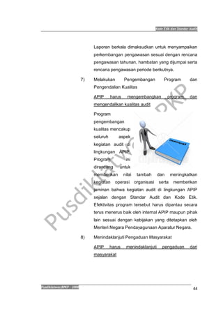 Kode Etik dan Standar Audit
Pusdiklatwas BPKP 2008
44
Laporan berkala dimaksudkan untuk menyampaikan
perkembangan pengawasan sesuai dengan rencana
pengawasan tahunan, hambatan yang dijumpai serta
rencana pengawasan periode berikutnya.
7) Melakukan Pengembangan Program dan
Pengendalian Kualitas
APIP harus mengembangkan program dan
mengendalikan kualitas audit
Program
pengembangan
kualitas mencakup
seluruh aspek
kegiatan audit di
lingkungan APIP.
Program ini
dirancang untuk
memberikan nilai tambah dan meningkatkan
kegiatan operasi organisasi serta memberikan
jaminan bahwa kegiatan audit di lingkungan APIP
sejalan dengan Standar Audit dan Kode Etik.
Efektivitas program tersebut harus dipantau secara
terus menerus baik oleh internal APIP maupun pihak
lain sesuai dengan kebijakan yang ditetapkan oleh
Menteri Negara Pendayagunaan Aparatur Negara.
8) Menindaklanjuti Pengaduan Masyarakat
APIP harus menindaklanjuti pengaduan dari
masyarakat
 