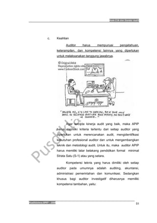 Kode Etik dan Standar Audit
Pusdiklatwas BPKP 2008
51
c. Keahlian
Auditor harus mempunyai pengetahuan,
keterampilan, dan kompetensi lainnya yang diperlukan
untuk melaksanakan tanggung jawabnya.
Agar tercipta kinerja audit yang baik, maka APIP
harus memiliki kriteria tertentu dari setiap auditor yang
diperlukan untuk merencanakan audit, mengidentifikasi
kebutuhan profesional auditor dan untuk mengembangkan
teknik dan metodologi audit. Untuk itu, maka auditor APIP
harus memiliki latar belakang pendidikan formal minimal
Strata Satu (S-1) atau yang setara.
Kompetensi teknis yang harus dimiliki oleh setiap
auditor pada umumnya adalah auditing, akuntansi,
administrasi pemerintahan dan komunikasi. Sedangkan
khusus bagi auditor investigatif diharusnya memiliki
kompetensi tambahan, yaitu:
 
