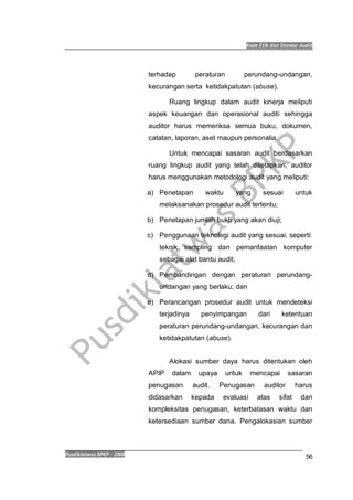 Kode Etik dan Standar Audit
Pusdiklatwas BPKP 2008
56
terhadap peraturan perundang-undangan,
kecurangan serta ketidakpatutan (abuse).
Ruang lingkup dalam audit kinerja meliputi
aspek keuangan dan operasional auditi sehingga
auditor harus memeriksa semua buku, dokumen,
catatan, laporan, aset maupun personalia.
Untuk mencapai sasaran audit berdasarkan
ruang lingkup audit yang telah ditetapkan, auditor
harus menggunakan metodologi audit yang meliputi:
a) Penetapan waktu yang sesuai untuk
melaksanakan prosedur audit tertentu;
b) Penetapan jumlah bukti yang akan diuji;
c) Penggunaan teknologi audit yang sesuai, seperti:
teknik sampling dan pemanfaatan komputer
sebagai alat bantu audit;
d) Pembandingan dengan peraturan perundang-
undangan yang berlaku; dan
e) Perancangan prosedur audit untuk mendeteksi
terjadinya penyimpangan dari ketentuan
peraturan perundang-undangan, kecurangan dan
ketidakpatutan (abuse).
Alokasi sumber daya harus ditentukan oleh
APIP dalam upaya untuk mencapai sasaran
penugasan audit. Penugasan auditor harus
didasarkan kepada evaluasi atas sifat dan
kompleksitas penugasan, keterbatasan waktu dan
ketersediaan sumber dana. Pengalokasian sumber
 