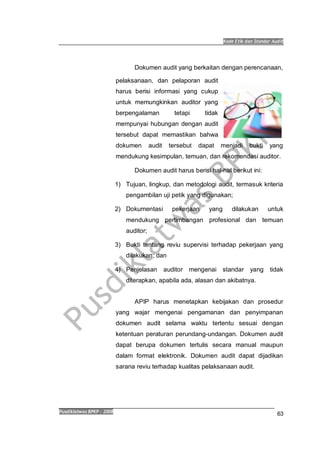 Kode Etik dan Standar Audit
Pusdiklatwas BPKP 2008
63
Dokumen audit yang berkaitan dengan perencanaan,
pelaksanaan, dan pelaporan audit
harus berisi informasi yang cukup
untuk memungkinkan auditor yang
berpengalaman tetapi tidak
mempunyai hubungan dengan audit
tersebut dapat memastikan bahwa
dokumen audit tersebut dapat menjadi bukti yang
mendukung kesimpulan, temuan, dan rekomendasi auditor.
Dokumen audit harus berisi hal-hal berikut ini:
1) Tujuan, lingkup, dan metodologi audit, termasuk kriteria
pengambilan uji petik yang digunakan;
2) Dokumentasi pekerjaan yang dilakukan untuk
mendukung pertimbangan profesional dan temuan
auditor;
3) Bukti tentang reviu supervisi terhadap pekerjaan yang
dilakukan; dan
4) Penjelasan auditor mengenai standar yang tidak
diterapkan, apabila ada, alasan dan akibatnya.
APIP harus menetapkan kebijakan dan prosedur
yang wajar mengenai pengamanan dan penyimpanan
dokumen audit selama waktu tertentu sesuai dengan
ketentuan peraturan perundang-undangan. Dokumen audit
dapat berupa dokumen tertulis secara manual maupun
dalam format elektronik. Dokumen audit dapat dijadikan
sarana reviu terhadap kualitas pelaksanaan audit.
 
