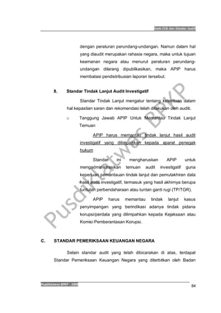 Kode Etik dan Standar Audit
Pusdiklatwas BPKP 2008
84
dengan peraturan perundang-undangan. Namun dalam hal
yang diaudit merupakan rahasia negara, maka untuk tujuan
keamanan negara atau menurut peraturan perundang-
undangan dilarang dipublikasikan, maka APIP harus
membatasi pendistribusian laporan tersebut.
8. Standar Tindak Lanjut Audit Investigatif
Standar Tindak Lanjut mengatur tentang ketentuan dalam
hal kepastian saran dan rekomendasi telah dilakukan oleh auditi.
o Tanggung Jawab APIP Untuk Memantau Tindak Lanjut
Temuan
APIP harus memantau tindak lanjut hasil audit
investigatif yang dilimpahkan kepada aparat penegak
hukum
Standar ini mengharuskan APIP untuk
mengadministrasikan temuan audit investigatif guna
keperluan pemantauan tindak lanjut dan pemutakhiran data
hasil audit investigatif, termasuk yang hasil akhirnya berupa
tuntutan perbendaharaan atau tuntan ganti rugi (TP/TGR).
APIP harus memantau tindak lanjut kasus
penyimpangan yang berindikasi adanya tindak pidana
korupsi/perdata yang dilimpahkan kepada Kejaksaan atau
Komisi Pemberantasan Korupsi.
C. STANDAR PEMERIKSAAN KEUANGAN NEGARA
Selain standar audit yang telah dibicarakan di atas, terdapat
Standar Pemeriksaan Keuangan Negara yang diterbitkan oleh Badan
 