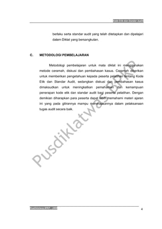 Kode Etik dan Standar Audit
Pusdiklatwas BPKP 2008
4
berlaku serta standar audit yang telah ditetapkan dan dipelajari
dalam Diklat yang bersangkutan.
C. METODOLOGI PEMBELAJARAN
Metodologi pembelajaran untuk mata diklat ini menggunakan
metode ceramah, diskusi dan pembahasan kasus. Ceramah diberikan
untuk memberikan pengetahuan kepada peserta pelatihan tentang Kode
Etik dan Standar Audit, sedangkan diskusi dan pembahasan kasus
dimaksudkan untuk meningkatkan pemahaman dan kemampuan
penerapan kode etik dan standar audit bagi peserta pelatihan. Dengan
demikian diharapkan para peserta dapat lebih memahami materi ajaran
ini yang pada gilirannya mampu menerapkannya dalam pelaksanaan
tugas audit secara baik.
 