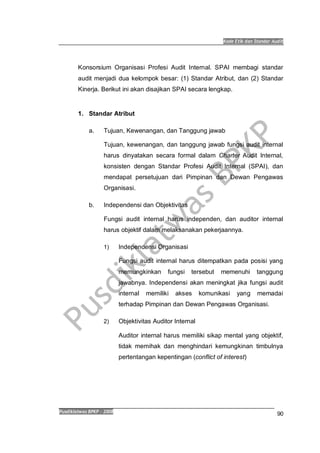 Kode Etik dan Standar Audit
Pusdiklatwas BPKP 2008
90
Konsorsium Organisasi Profesi Audit Internal. SPAI membagi standar
audit menjadi dua kelompok besar: (1) Standar Atribut, dan (2) Standar
Kinerja. Berikut ini akan disajikan SPAI secara lengkap.
1. Standar Atribut
a. Tujuan, Kewenangan, dan Tanggung jawab
Tujuan, kewenangan, dan tanggung jawab fungsi audit internal
harus dinyatakan secara formal dalam Charter Audit Internal,
konsisten dengan Standar Profesi Audit Internal (SPAI), dan
mendapat persetujuan dari Pimpinan dan Dewan Pengawas
Organisasi.
b. Independensi dan Objektivitas
Fungsi audit internal harus independen, dan auditor internal
harus objektif dalam melaksanakan pekerjaannya.
1) Independensi Organisasi
Fungsi audit internal harus ditempatkan pada posisi yang
memungkinkan fungsi tersebut memenuhi tanggung
jawabnya. Independensi akan meningkat jika fungsi audit
internal memiliki akses komunikasi yang memadai
terhadap Pimpinan dan Dewan Pengawas Organisasi.
2) Objektivitas Auditor Internal
Auditor internal harus memiliki sikap mental yang objektif,
tidak memihak dan menghindari kemungkinan timbulnya
pertentangan kepentingan (conflict of interest)
 