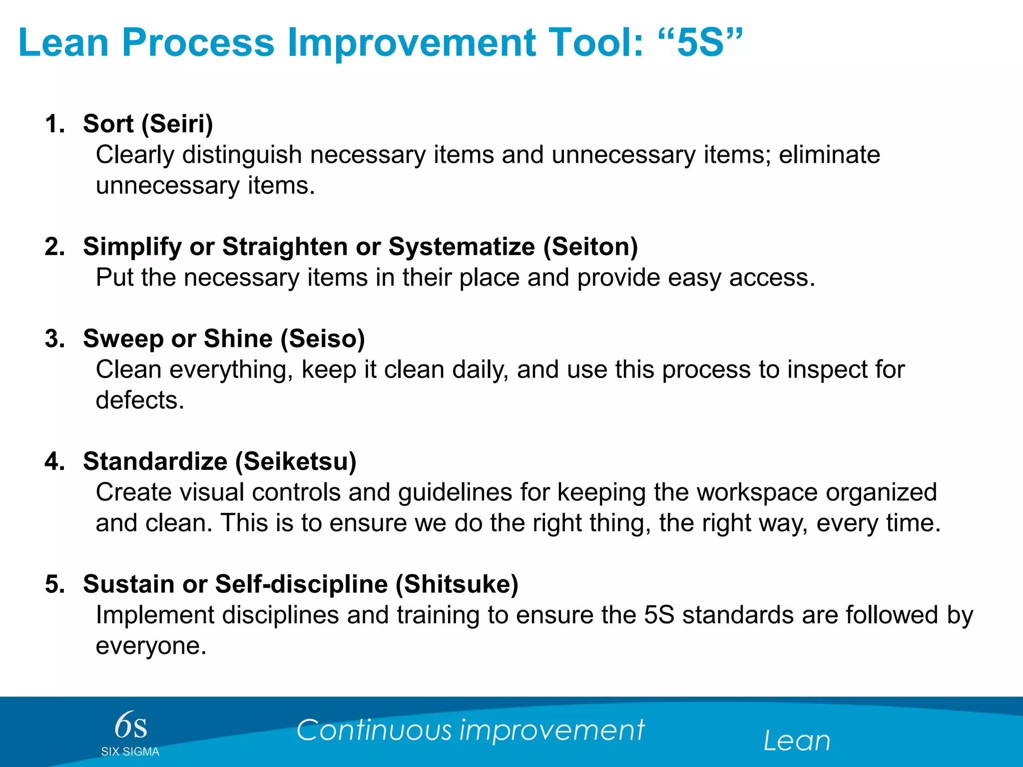 6sSIX SIGMA
Continuous improvement Lean
Lean Process Improvement Tool: “5S”
1. Sort (Seiri)
Clearly distinguish necessary items and unnecessary items; eliminate
unnecessary items.
2. Simplify or Straighten or Systematize (Seiton)
Put the necessary items in their place and provide easy access.
3. Sweep or Shine (Seiso)
Clean everything, keep it clean daily, and use this process to inspect for
defects.
4. Standardize (Seiketsu)
Create visual controls and guidelines for keeping the workspace organized
and clean. This is to ensure we do the right thing, the right way, every time.
5. Sustain or Self-discipline (Shitsuke)
Implement disciplines and training to ensure the 5S standards are followed by
everyone.
 