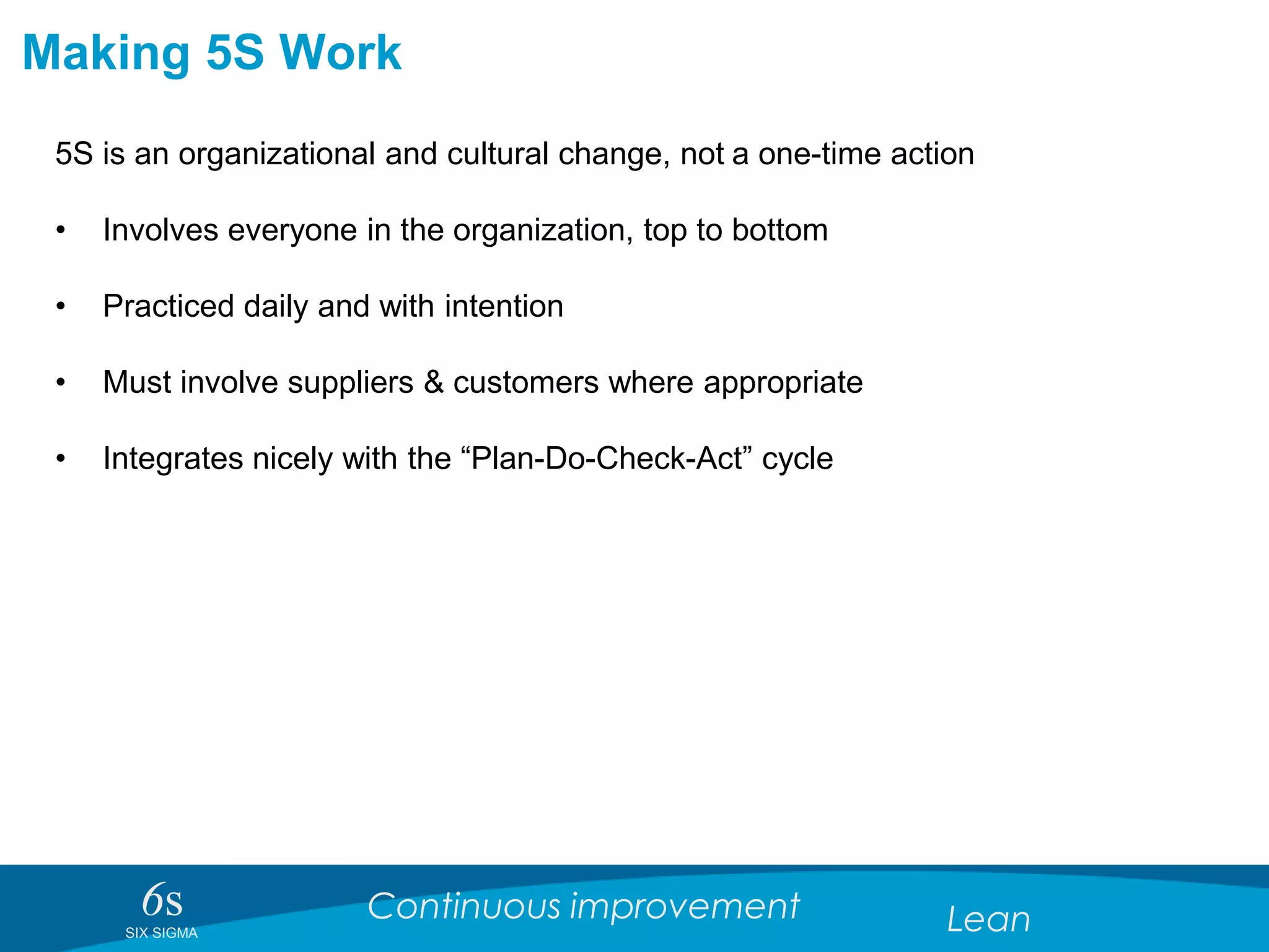 6sSIX SIGMA
Continuous improvement Lean
Making 5S Work
5S is an organizational and cultural change, not a one-time action
• Involves everyone in the organization, top to bottom
• Practiced daily and with intention
• Must involve suppliers & customers where appropriate
• Integrates nicely with the “Plan-Do-Check-Act” cycle
 