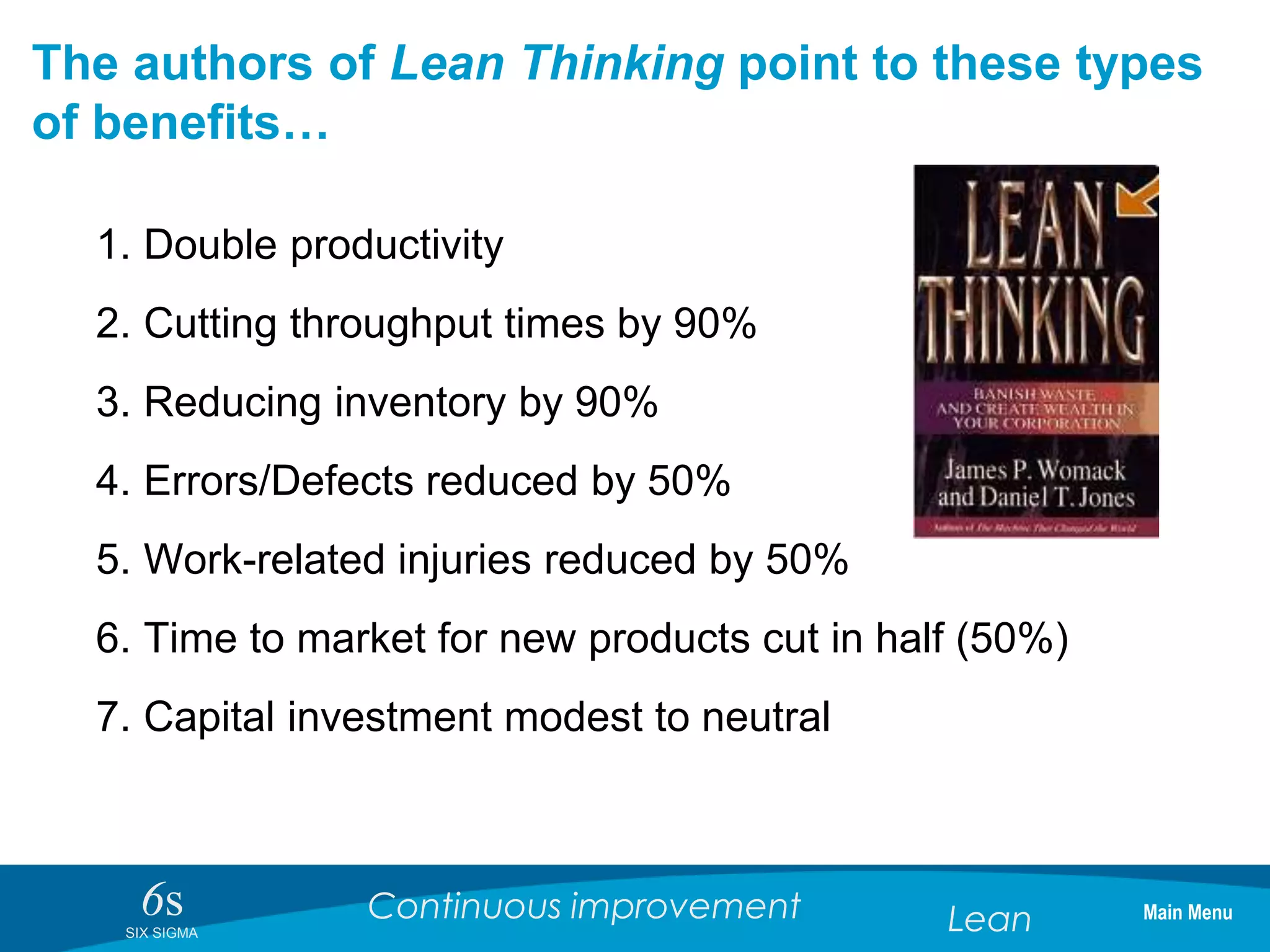 6sSIX SIGMA
Continuous improvement Lean
The authors of Lean Thinking point to these types
of benefits…
1. Double productivity
2. Cutting throughput times by 90%
3. Reducing inventory by 90%
4. Errors/Defects reduced by 50%
5. Work-related injuries reduced by 50%
6. Time to market for new products cut in half (50%)
7. Capital investment modest to neutral
Main Menu
 