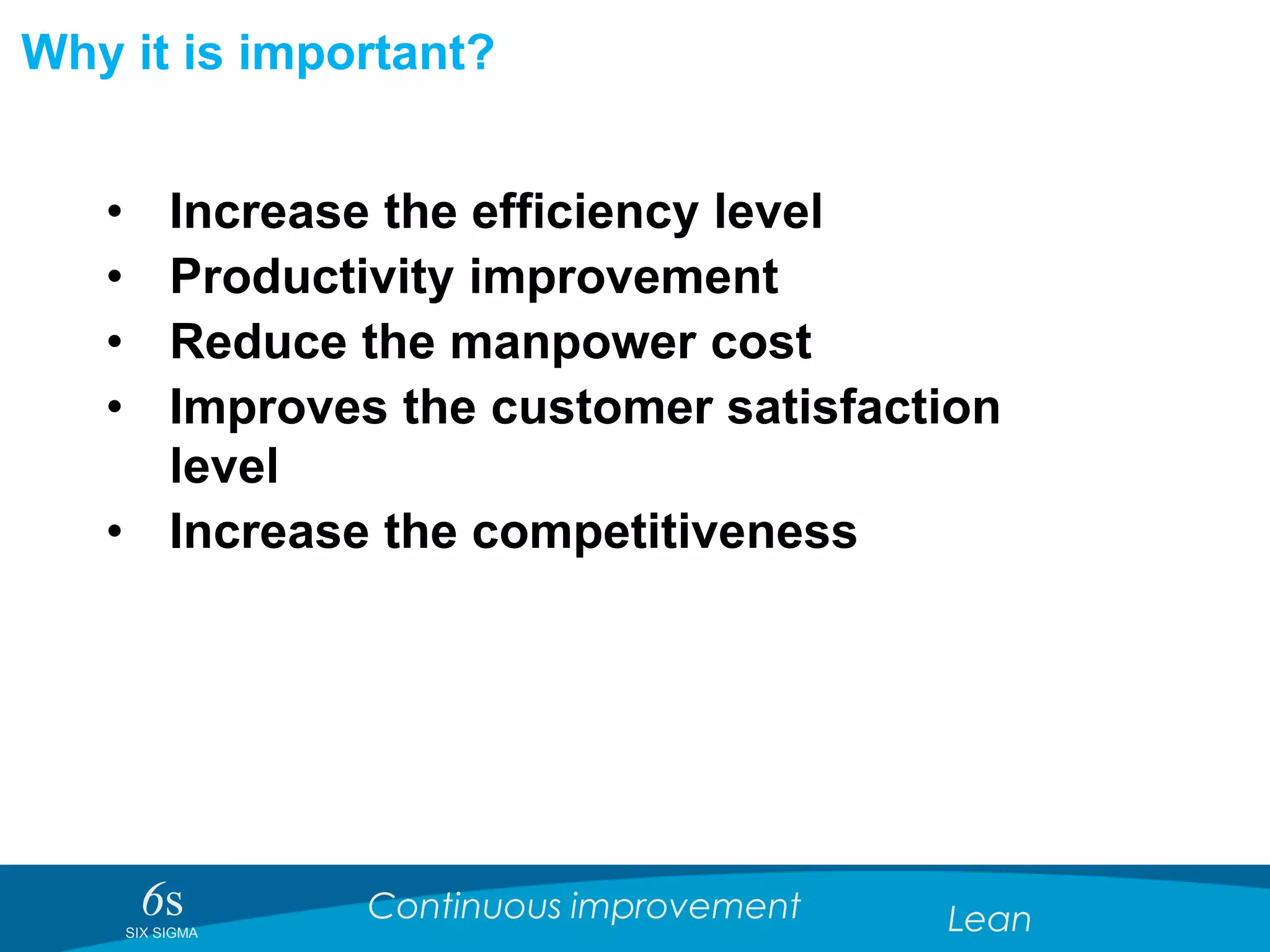6sSIX SIGMA
Continuous improvement Lean
Why it is important?
• Increase the efficiency level
• Productivity improvement
• Reduce the manpower cost
• Improves the customer satisfaction
level
• Increase the competitiveness
 