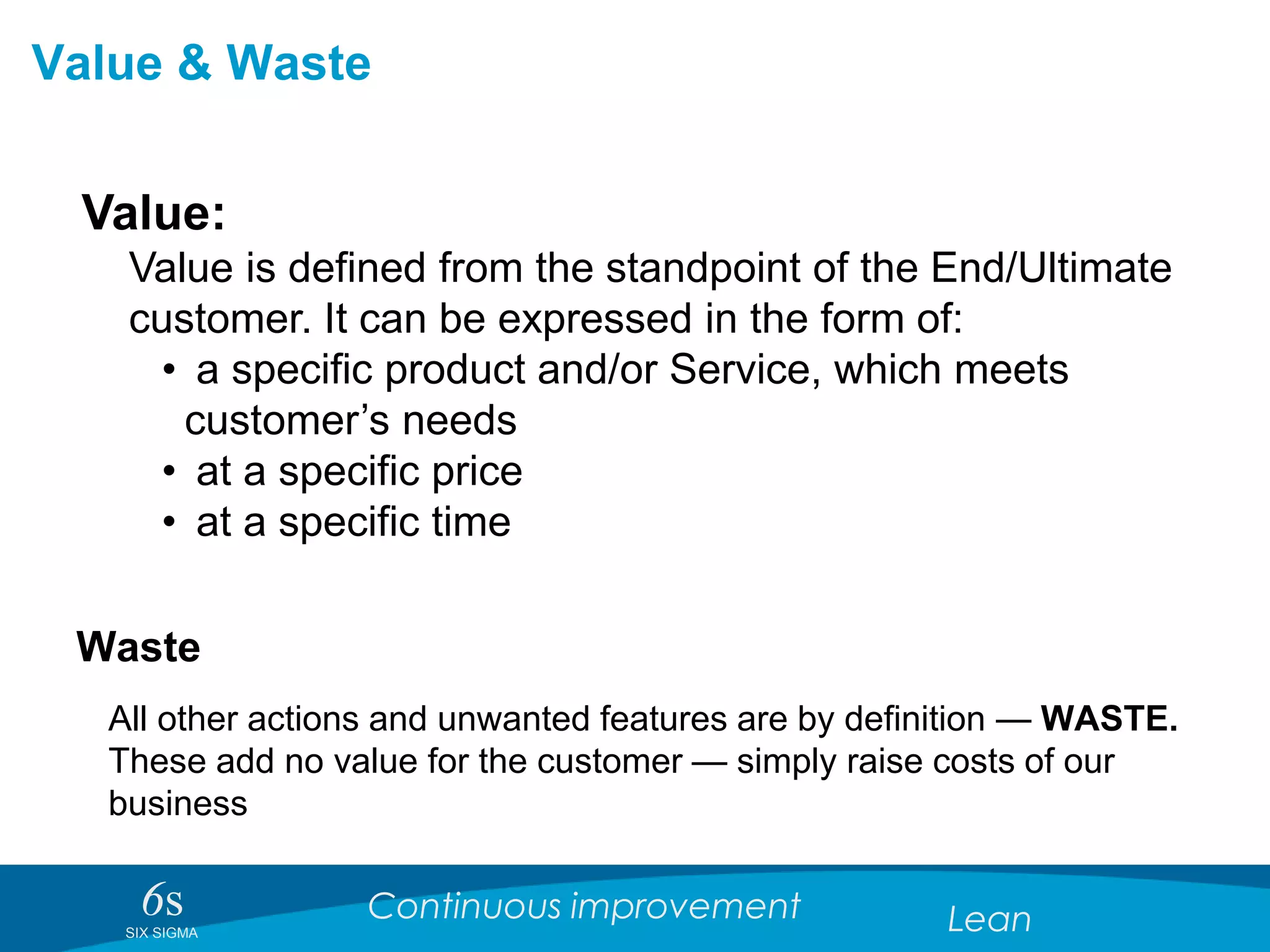 6sSIX SIGMA
Continuous improvement Lean
Value & Waste
Value:
Value is defined from the standpoint of the End/Ultimate
customer. It can be expressed in the form of:
• a specific product and/or Service, which meets
customer’s needs
• at a specific price
• at a specific time
Waste
All other actions and unwanted features are by definition — WASTE.
These add no value for the customer — simply raise costs of our
business
 