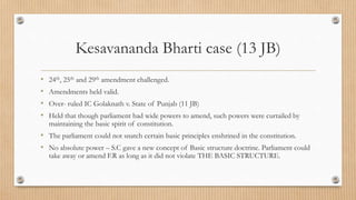 Kesavananda Bharti case (13 JB)
• 24th, 25th and 29th amendment challenged.
• Amendments held valid.
• Over- ruled IC Golaknath v. State of Punjab (11 JB)
• Held that though parliament had wide powers to amend, such powers were curtailed by
maintaining the basic spirit of constitution.
• The parliament could not snatch certain basic principles enshrined in the constitution.
• No absolute power – S.C gave a new concept of Basic structure doctrine. Parliament could
take away or amend F.R as long as it did not violate THE BASIC STRUCTURE.
 