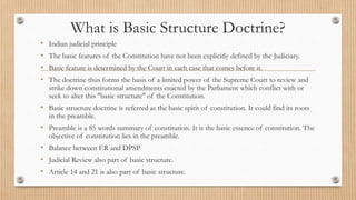 What is Basic Structure Doctrine?
• Indian judicial principle
• The basic features of the Constitution have not been explicitly defined by the Judiciary.
• Basic feature is determined by the Court in each case that comes before it.
• The doctrine thus forms the basis of a limited power of the Supreme Court to review and
strike down constitutional amendments enacted by the Parliament which conflict with or
seek to alter this "basic structure" of the Constitution.
• Basic structure doctrine is referred as the basic spirit of constitution. It could find its roots
in the preamble.
• Preamble is a 85 words summary of constitution. It is the basic essence of constitution. The
objective of constitution lies in the preamble.
• Balance between F.R and DPSP
• Judicial Review also part of basic structure.
• Article 14 and 21 is also part of basic structure.
 