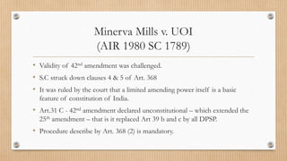 Minerva Mills v. UOI
(AIR 1980 SC 1789)
• Validity of 42nd amendment was challenged.
• S.C struck down clauses 4 & 5 of Art. 368
• It was ruled by the court that a limited amending power itself is a basic
feature of constitution of India.
• Art.31 C - 42nd amendment declared unconstitutional – which extended the
25th amendment – that is it replaced Art 39 b and c by all DPSP.
• Procedure describe by Art. 368 (2) is mandatory.
 