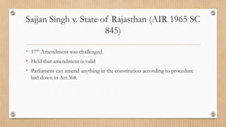 Sajjan Singh v. State of Rajasthan (AIR 1965 SC
845)
• 17th Amendment was challenged
• Held that amendment is valid
• Parliament can amend anything in the constitution according to procedure
laid down in Art.368.
 