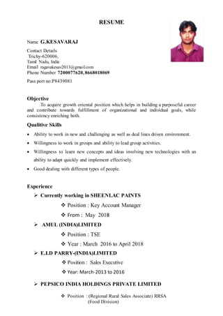 RESUME
Name G.KESAVARAJ
Contact Details
Trichy-620006,
Tamil Nadu, India
Email ragavakesav2013@gmail.com
Phone Number 7200077620, 8668018069
Pass port no:P8439081
Objective
To acquire growth oriental position which helps in building a purposeful career
and contribute towards fulfillment of organizational and individual goals, while
consistency enriching both.
Qualitive Skills
 Ability to work in new and challenging as well as deal lines driven environment.
 Willingness to work in groups and ability to lead group activities.
 Willingness to learn new concepts and ideas involving new technologies with an
ability to adapt quickly and implement effectively.
 Good dealing with different types of people.
Experience
 Currently working in SHEENLAC PAINTS
 Position : Key Account Manager
 From : May 2018
 AMUL (INDIA)LIMITED
 Position : TSE
 Year : March 2016 to April 2018
 E.I.D PARRY-(INDIA)LIMITED
 Position : Sales Executive
 Year: March-2013 to 2016
 PEPSICO INDIA HOLDINGS PRIVATE LIMITED
 Position : (Regional Rural Sales Associate) RRSA
(Food Division)
 