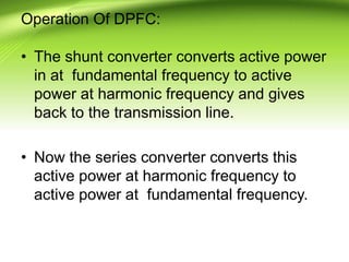 Operation Of DPFC:
• The shunt converter converts active power
in at fundamental frequency to active
power at harmonic frequency and gives
back to the transmission line.
• Now the series converter converts this
active power at harmonic frequency to
active power at fundamental frequency.
 