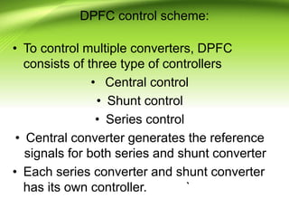 DPFC control scheme:
• To control multiple converters, DPFC
consists of three type of controllers
• Central control
• Shunt control
• Series control
• Central converter generates the reference
signals for both series and shunt converter
• Each series converter and shunt converter
has its own controller. `
 