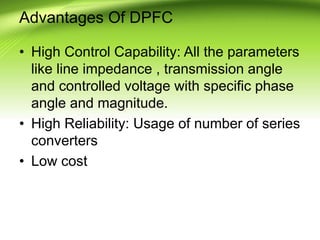 Advantages Of DPFC
• High Control Capability: All the parameters
like line impedance , transmission angle
and controlled voltage with specific phase
angle and magnitude.
• High Reliability: Usage of number of series
converters
• Low cost
 