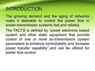 INTRODUCTION
The growing demand and the aging of networks
make it desirable to control the power flow in
power-transmission systems fast and reliably.
The FACTS is defined by “power electronic based
system and other static equipment that provide
control of one or more ac-transmission system
parameters to enhance controllability and increase
power transfer capability’’,and can be utilized for
power flow control.
 
