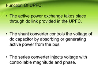 Function Of UPFC:
• The active power exchange takes place
through dc link provided in the UPFC.
• The shunt converter controls the voltage of
dc capacitor by absorbing or generating
active power from the bus.
• The series converter injects voltage with
controllable magnitude and phase.
 
