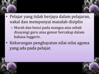 • Pelajar yang tidak berjaya dalam pelajaran,
nakal dan mempunyai masalah disiplin
– Marah dan benci pada mangsa atas sebab
disayangi guru atau gemar bercakap dalam
bahasa Inggeris .
• Kekurangan penghayatan nilai-nilai agama
yang ada pada pelajar.
 