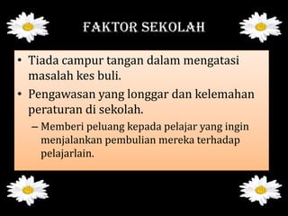 FAKTOR SEKOLAH
• Tiada campur tangan dalam mengatasi
masalah kes buli.
• Pengawasan yang longgar dan kelemahan
peraturan di sekolah.
– Memberi peluang kepada pelajar yang ingin
menjalankan pembulian mereka terhadap
pelajarlain.
 