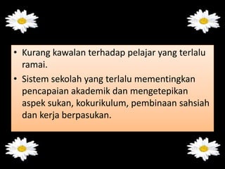 • Kurang kawalan terhadap pelajar yang terlalu
ramai.
• Sistem sekolah yang terlalu mementingkan
pencapaian akademik dan mengetepikan
aspek sukan, kokurikulum, pembinaan sahsiah
dan kerja berpasukan.
 