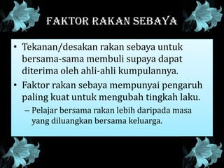 FAKTOR RAKAN SEBAYA
• Tekanan/desakan rakan sebaya untuk
bersama-sama membuli supaya dapat
diterima oleh ahli-ahli kumpulannya.
• Faktor rakan sebaya mempunyai pengaruh
paling kuat untuk mengubah tingkah laku.
– Pelajar bersama rakan lebih daripada masa
yang diluangkan bersama keluarga.
 